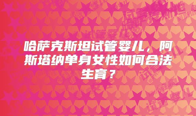 哈萨克斯坦试管婴儿，阿斯塔纳单身女性如何合法生育？