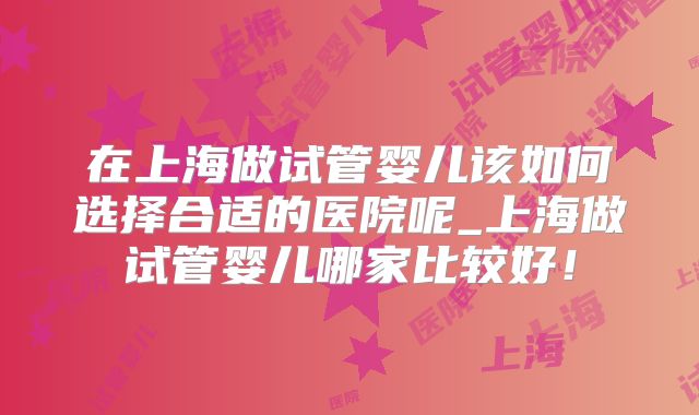 在上海做试管婴儿该如何选择合适的医院呢_上海做试管婴儿哪家比较好！
