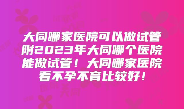 大同哪家医院可以做试管附2023年大同哪个医院能做试管！大同哪家医院看不孕不育比较好！