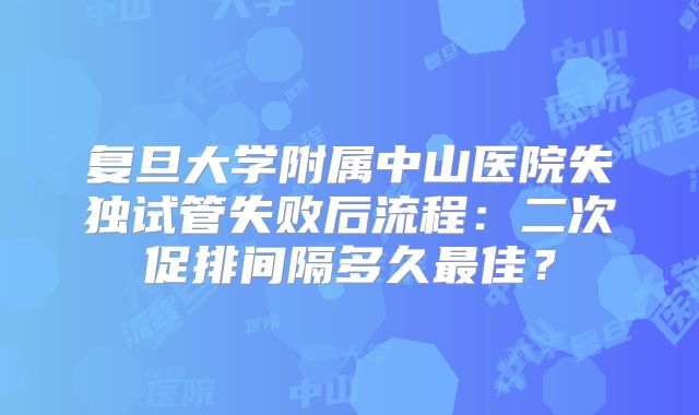 复旦大学附属中山医院失独试管失败后流程：二次促排间隔多久最佳？