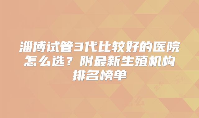 淄博试管3代比较好的医院怎么选？附最新生殖机构排名榜单