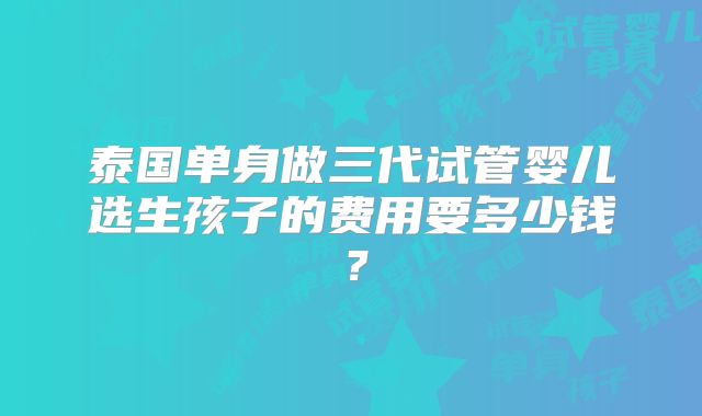 泰国单身做三代试管婴儿选生孩子的费用要多少钱？