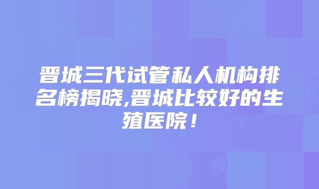 晋城三代试管私人机构排名榜揭晓,晋城比较好的生殖医院！