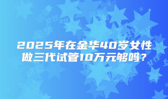 2025年在金华40岁女性做三代试管10万元够吗？