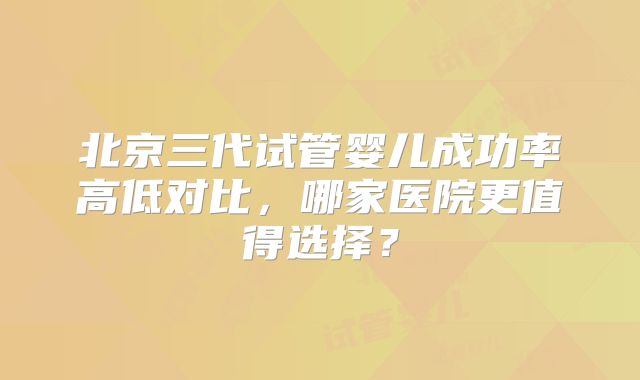 北京三代试管婴儿成功率高低对比，哪家医院更值得选择？