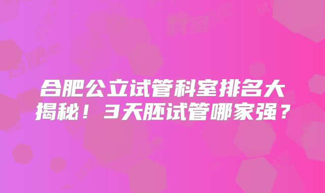 合肥公立试管科室排名大揭秘！3天胚试管哪家强？