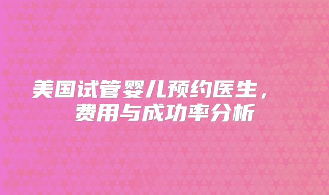 美国试管婴儿预约医生， 费用与成功率分析
