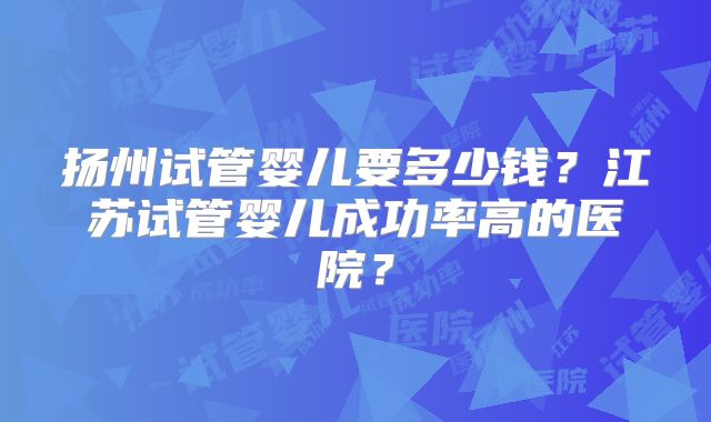 扬州试管婴儿要多少钱?江苏试管婴儿成功率高的医院?
