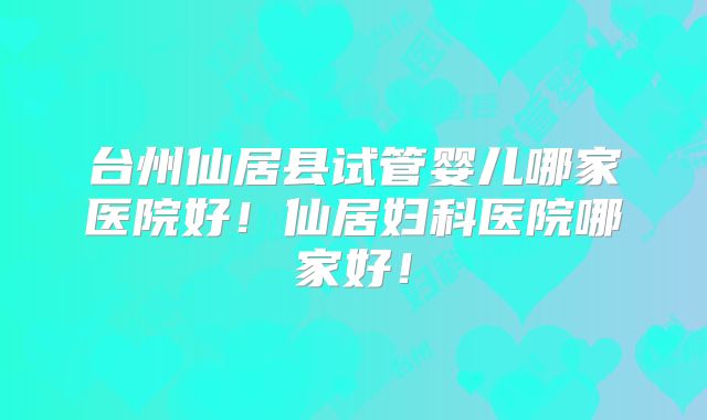 台州仙居县试管婴儿哪家医院好！仙居妇科医院哪家好！