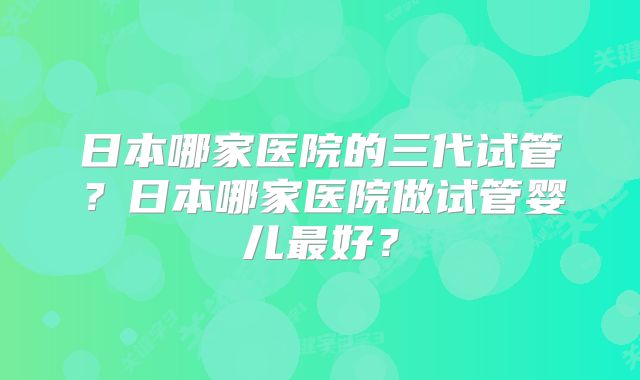 日本哪家医院的三代试管？日本哪家医院做试管婴儿最好？