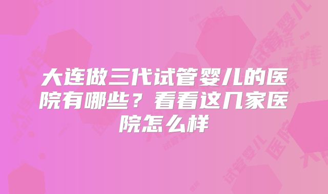 大连做三代试管婴儿的医院有哪些？看看这几家医院怎么样