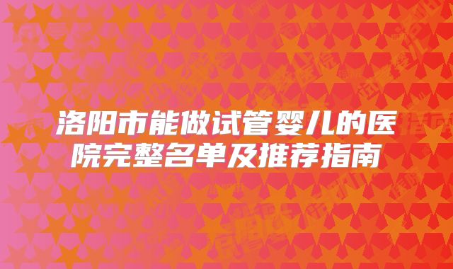 洛阳市能做试管婴儿的医院完整名单及推荐指南