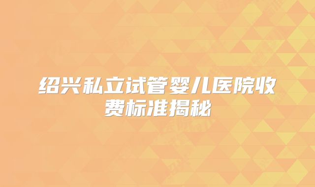 绍兴私立试管婴儿医院收费标准揭秘