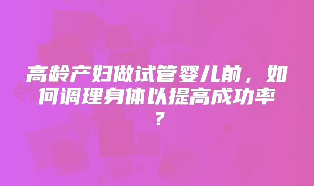 高龄产妇做试管婴儿前，如何调理身体以提高成功率？