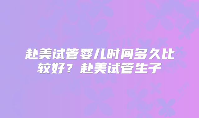 赴美试管婴儿时间多久比较好?赴美试管生子