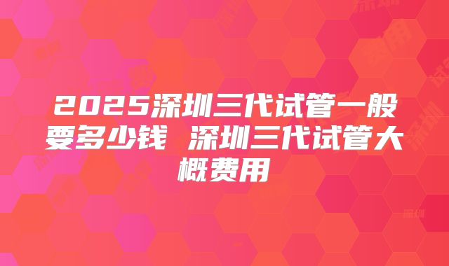 2025深圳三代试管一般要多少钱 深圳三代试管大概费用