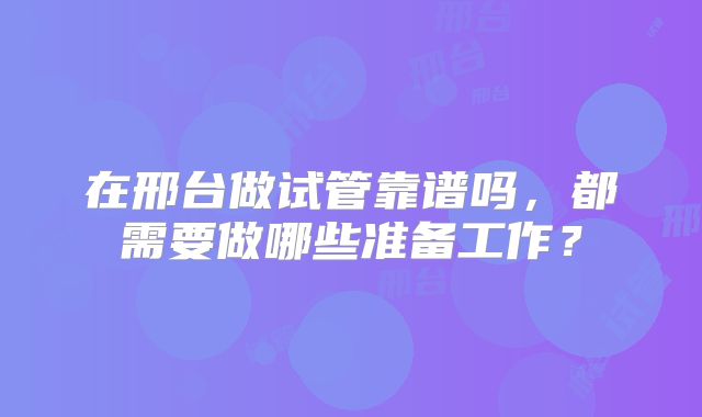 在邢台做试管靠谱吗，都需要做哪些准备工作？