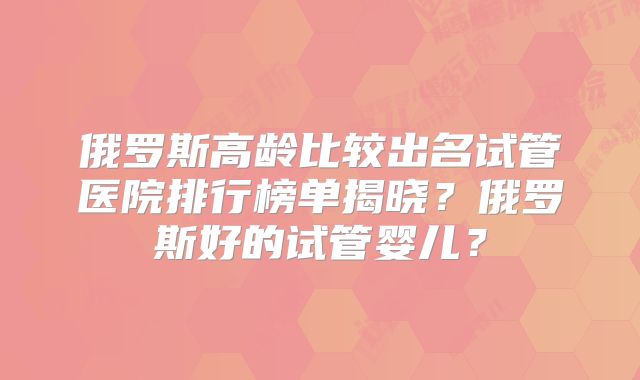 俄罗斯高龄比较出名试管医院排行榜单揭晓？俄罗斯好的试管婴儿？