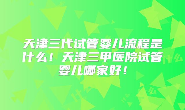 天津三代试管婴儿流程是什么！天津三甲医院试管婴儿哪家好！