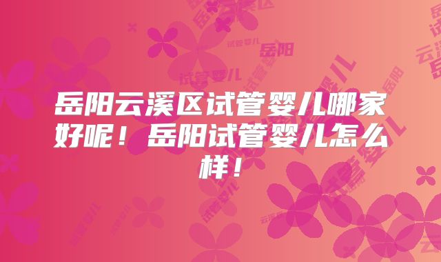 岳阳云溪区试管婴儿哪家好呢！岳阳试管婴儿怎么样！