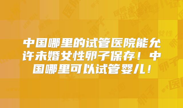 中国哪里的试管医院能允许未婚女性卵子保存！中国哪里可以试管婴儿！