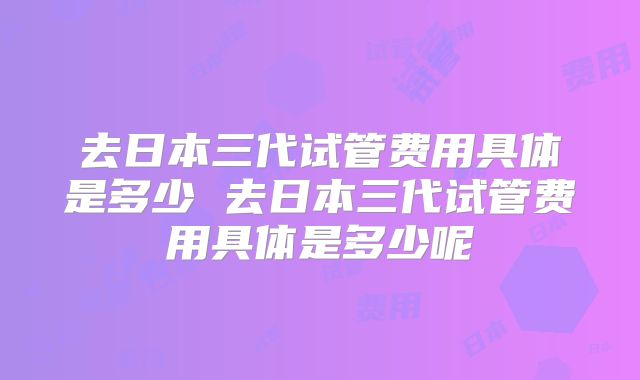 去日本三代试管费用具体是多少 去日本三代试管费用具体是多少呢