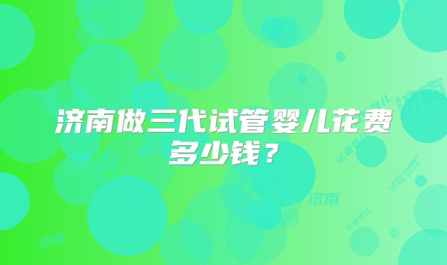 济南做三代试管婴儿花费多少钱？
