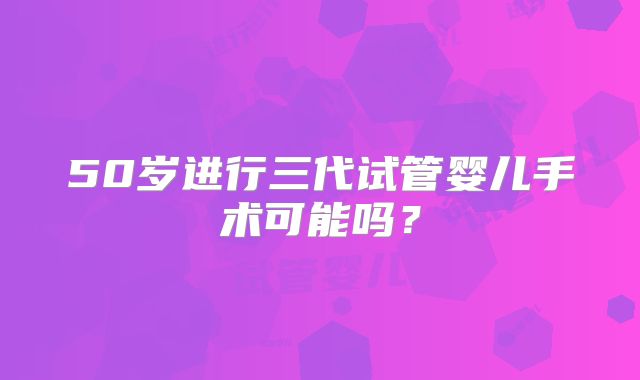 50岁进行三代试管婴儿手术可能吗？