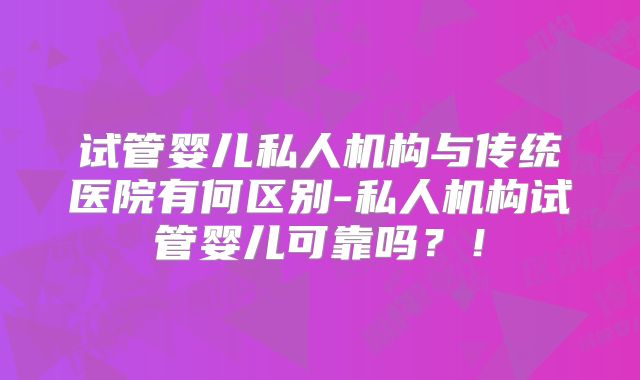 试管婴儿私人机构与传统医院有何区别-私人机构试管婴儿可靠吗？！