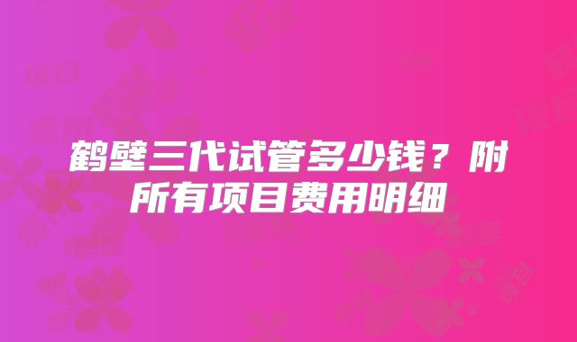 鹤壁三代试管多少钱？附所有项目费用明细