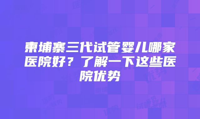 柬埔寨三代试管婴儿哪家医院好？了解一下这些医院优势