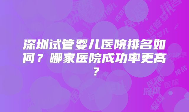 深圳试管婴儿医院排名如何？哪家医院成功率更高？