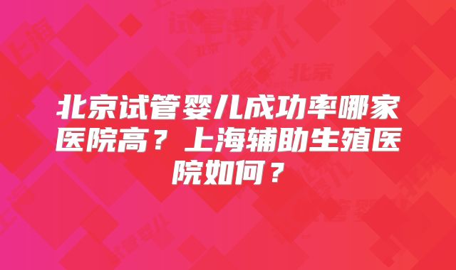 北京试管婴儿成功率哪家医院高？上海辅助生殖医院如何？