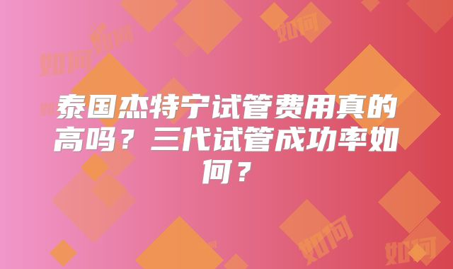 泰国杰特宁试管费用真的高吗？三代试管成功率如何？