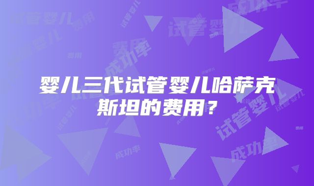 婴儿三代试管婴儿哈萨克斯坦的费用？