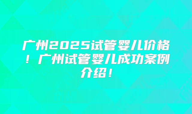 广州2025试管婴儿价格！广州试管婴儿成功案例介绍！
