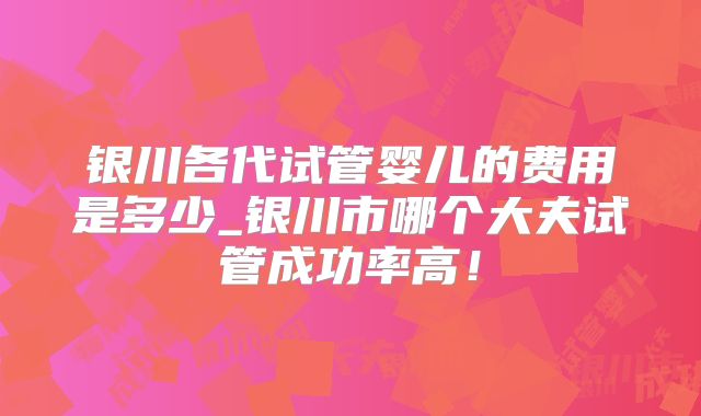 银川各代试管婴儿的费用是多少_银川市哪个大夫试管成功率高！