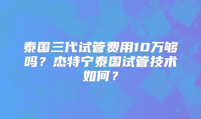 泰国三代试管费用10万够吗？杰特宁泰国试管技术如何？