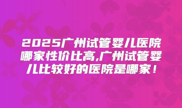 2025广州试管婴儿医院哪家性价比高,广州试管婴儿比较好的医院是哪家!