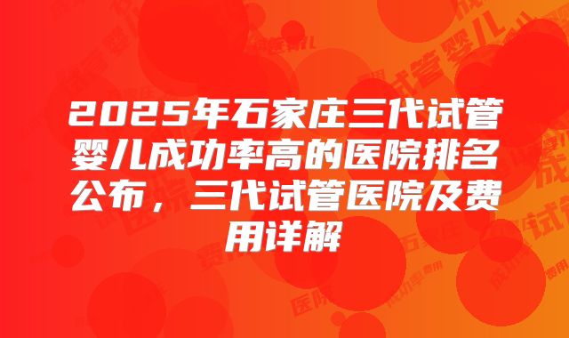 2025年石家庄三代试管婴儿成功率高的医院排名公布，三代试管医院及费用详解