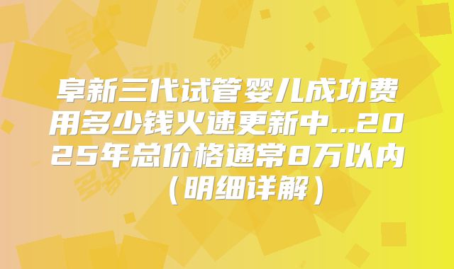 阜新三代试管婴儿成功费用多少钱火速更新中...2025年总价格通常8万以内（明细详解）