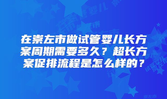 在崇左市做试管婴儿长方案周期需要多久？超长方案促排流程是怎么样的？