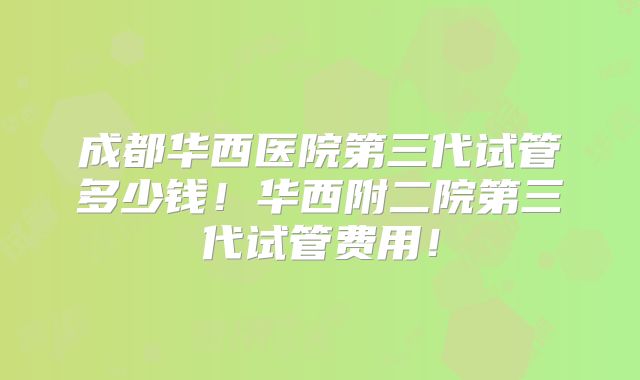 成都华西医院第三代试管多少钱！华西附二院第三代试管费用！