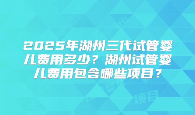 2025年湖州三代试管婴儿费用多少?湖州试管婴儿费用包含哪些项目?