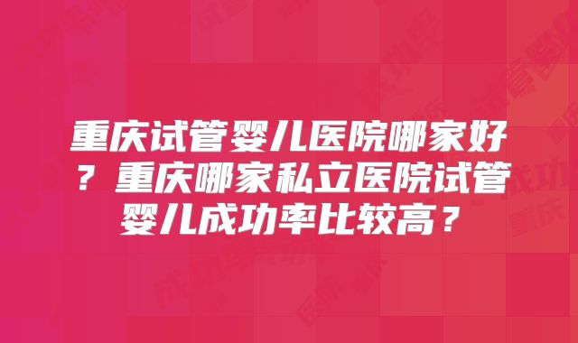 重庆试管婴儿医院哪家好？重庆哪家私立医院试管婴儿成功率比较高？