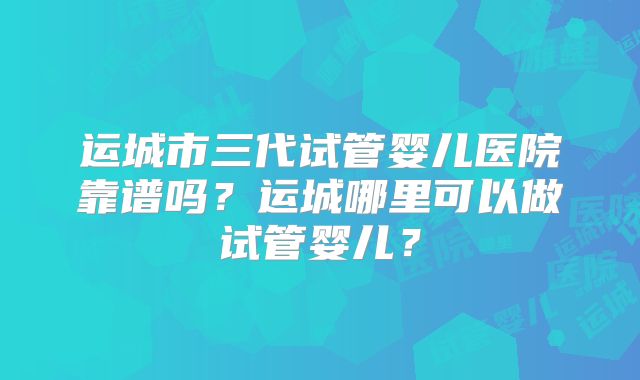 运城市三代试管婴儿医院靠谱吗？运城哪里可以做试管婴儿？