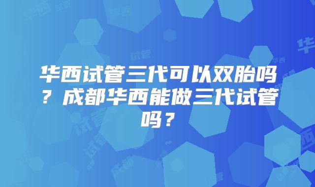华西试管三代可以双胎吗？成都华西能做三代试管吗？