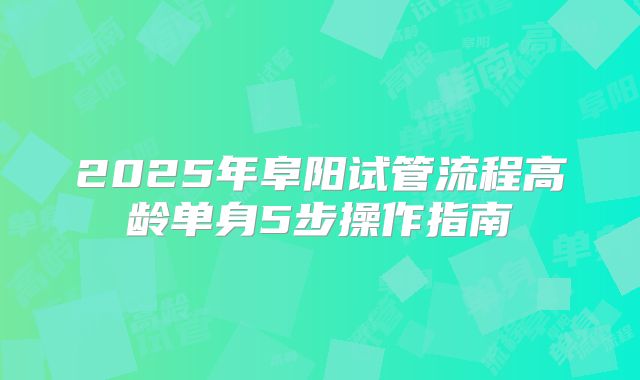 2025年阜阳试管流程高龄单身5步操作指南
