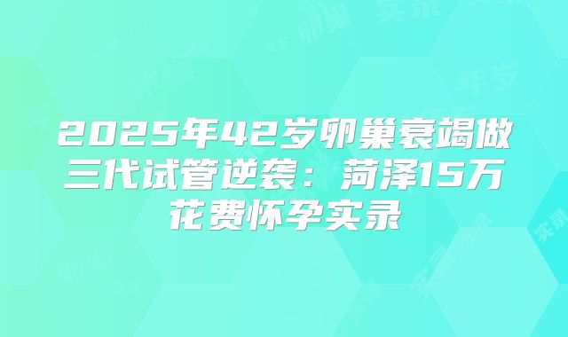 2025年42岁卵巢衰竭做三代试管逆袭：菏泽15万花费怀孕实录