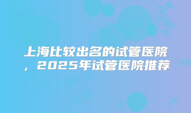 上海比较出名的试管医院,2025年试管医院推荐